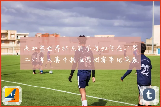 美加墨世界杯竞猜参与如何在二零二六年大赛中精准预测赛事结果数据研判