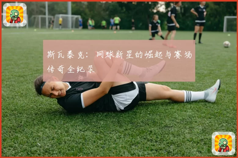 斯瓦泰克：网球新星的崛起与赛场传奇全纪录
