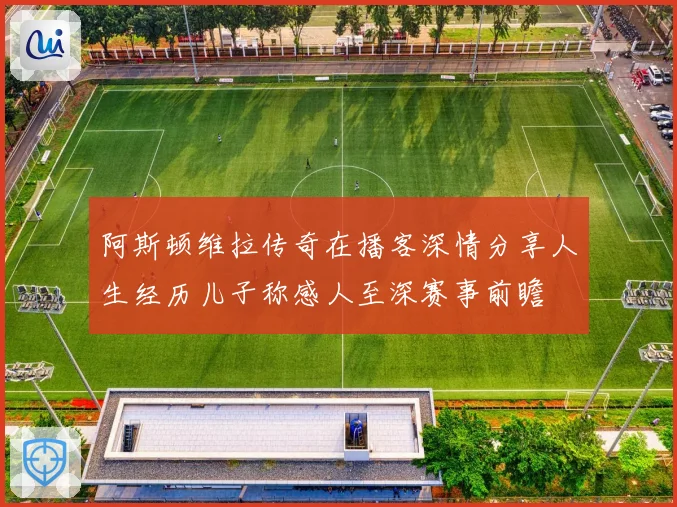 阿斯顿维拉传奇在播客深情分享人生经历儿子称感人至深赛事前瞻