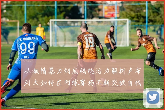 从激情暴力到底线统治力解析卢布列夫如何在网球赛场不断突破自我极限之路