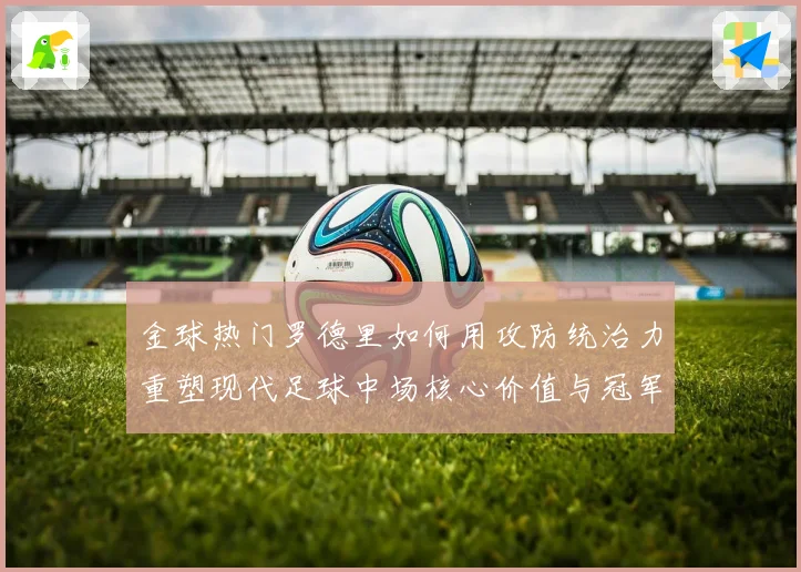 金球热门罗德里如何用攻防统治力重塑现代足球中场核心价值与冠军气质