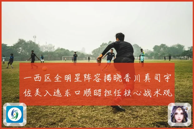 一西区全明星阵容揭晓香川真司宇佐美入选东口顺昭担任核心战术观察