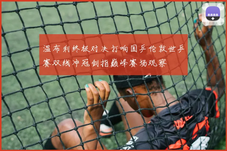 温布利终极对决打响国乒伦敦世乒赛双线冲冠剑指巅峰赛场观察