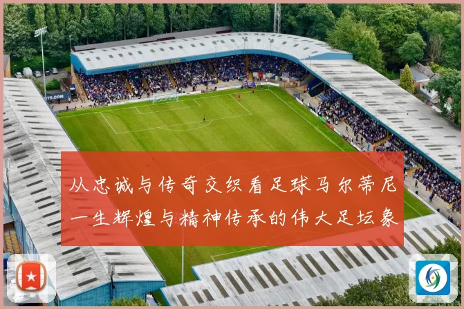 从忠诚与传奇交织看足球马尔蒂尼一生辉煌与精神传承的伟大足坛象征