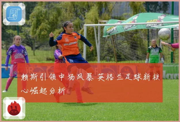 赖斯引领中场风暴 英格兰足球新核心崛起分析