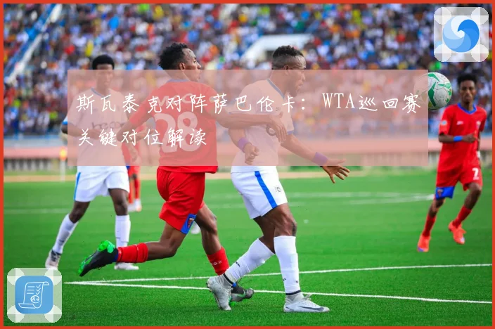 斯瓦泰克对阵萨巴伦卡：WTA巡回赛关键对位解读