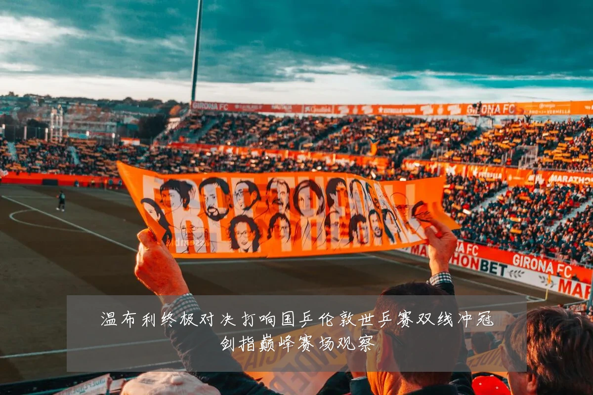 温布利终极对决打响国乒伦敦世乒赛双线冲冠剑指巅峰赛场观察