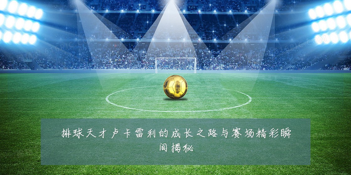 排球天才卢卡雷利的成长之路与赛场精彩瞬间揭秘