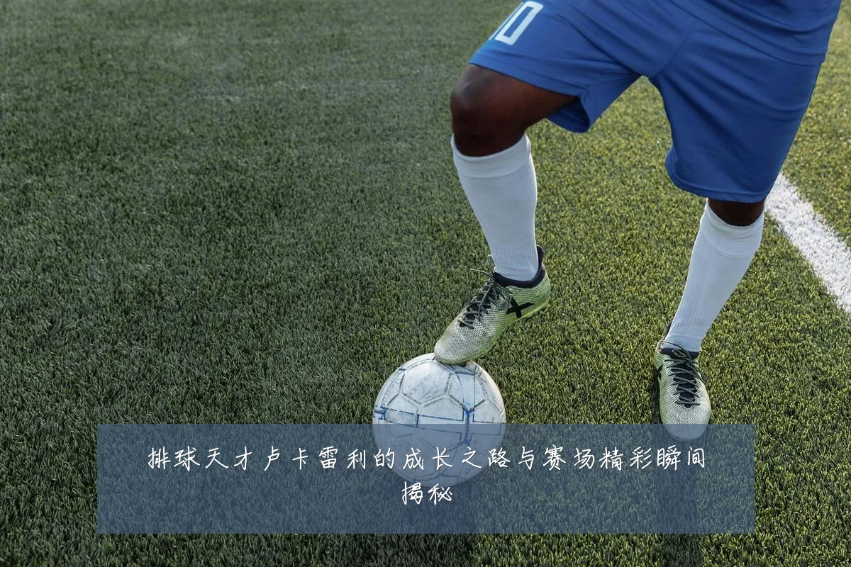 排球天才卢卡雷利的成长之路与赛场精彩瞬间揭秘