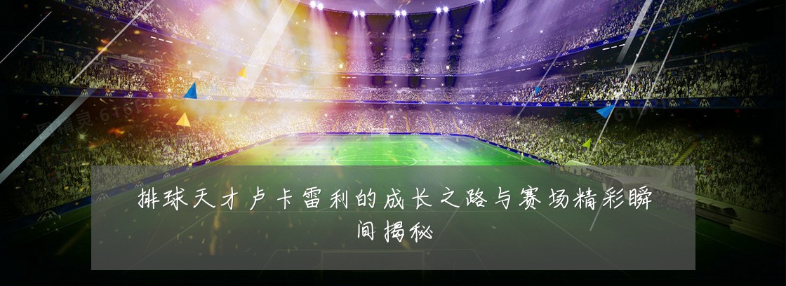 排球天才卢卡雷利的成长之路与赛场精彩瞬间揭秘
