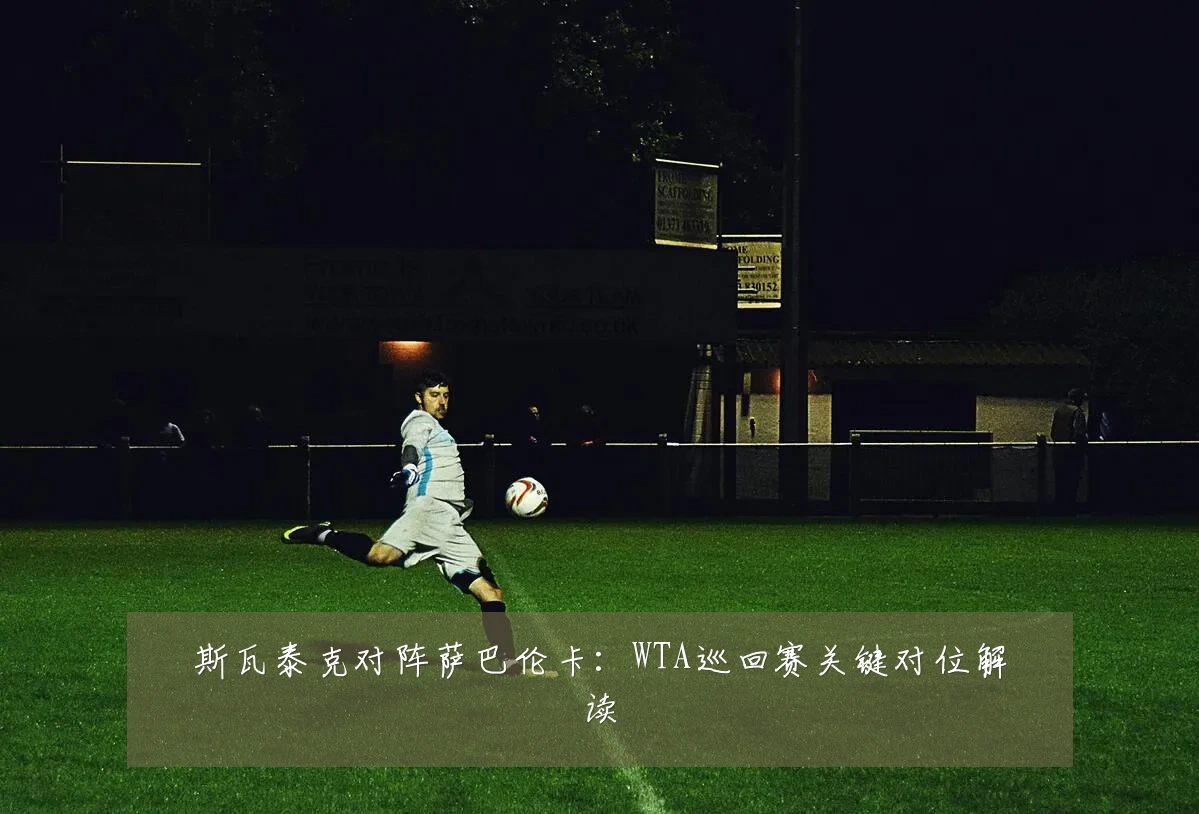 斯瓦泰克对阵萨巴伦卡:WTA巡回赛关键对位解读